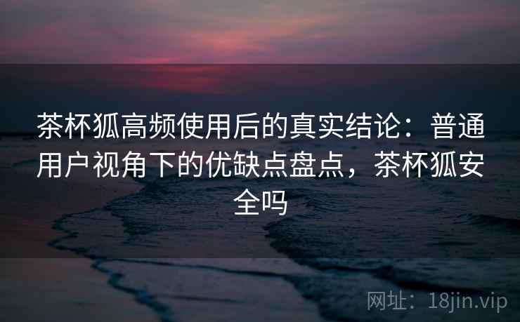 茶杯狐高频使用后的真实结论：普通用户视角下的优缺点盘点，茶杯狐安全吗  第2张