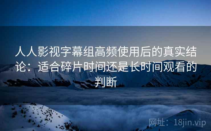 人人影视字幕组高频使用后的真实结论:适合碎片时间还是长时间观看的判断 第2张 人人影视字幕组高频使用后的真实结论:适合碎片时间还是长时间观看的判断 第2张