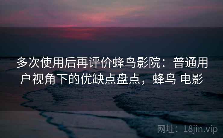 多次使用后再评价蜂鸟影院：普通用户视角下的优缺点盘点，蜂鸟 电影