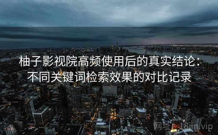 柚子影视院高频使用后的真实结论：不同关键词检索效果的对比记录