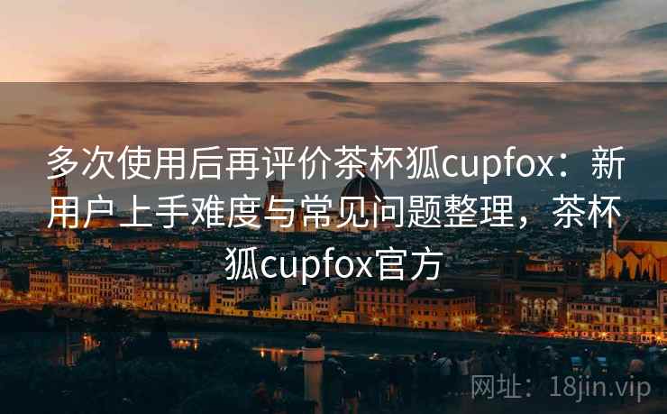 多次使用后再评价茶杯狐cupfox：新用户上手难度与常见问题整理，茶杯狐cupfox官方
