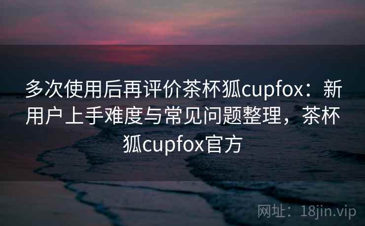 多次使用后再评价茶杯狐cupfox：新用户上手难度与常见问题整理，茶杯狐cupfox官方  第2张