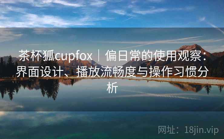 茶杯狐cupfox|偏日常的使用观察:界面设计、播放流畅度与操作习惯分析 第2张 茶杯狐cupfox|偏日常的使用观察:界面设计、播放流畅度与操作习惯分析 第2张