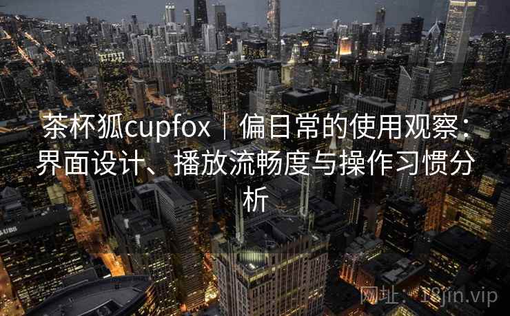 茶杯狐cupfox｜偏日常的使用观察：界面设计、播放流畅度与操作习惯分析