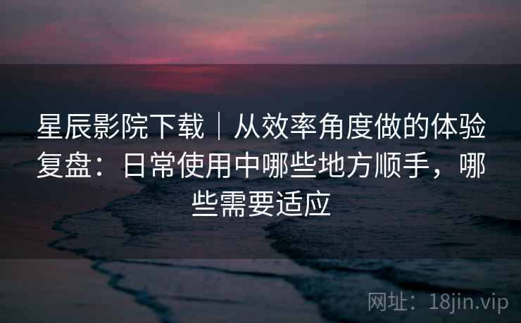 星辰影院下载｜从效率角度做的体验复盘：日常使用中哪些地方顺手，哪些需要适应