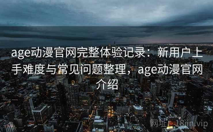 age动漫官网完整体验记录：新用户上手难度与常见问题整理，age动漫官网介绍