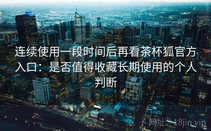 连续使用一段时间后再看茶杯狐官方入口：是否值得收藏长期使用的个人判断  第2张