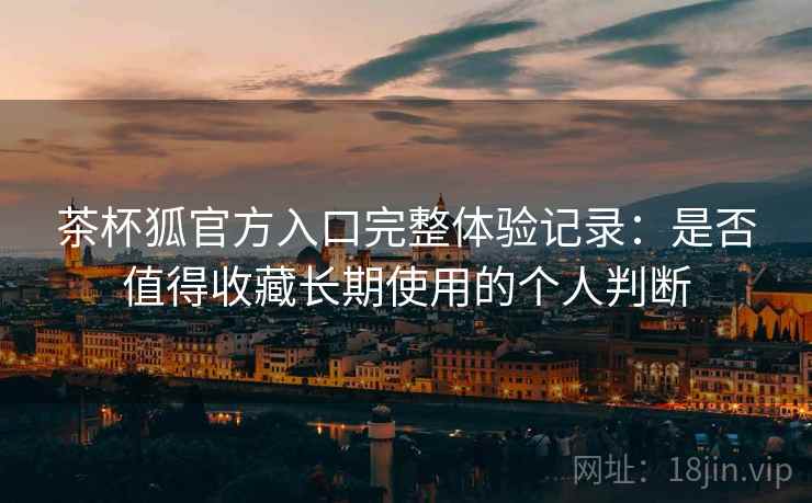 茶杯狐官方入口完整体验记录：是否值得收藏长期使用的个人判断