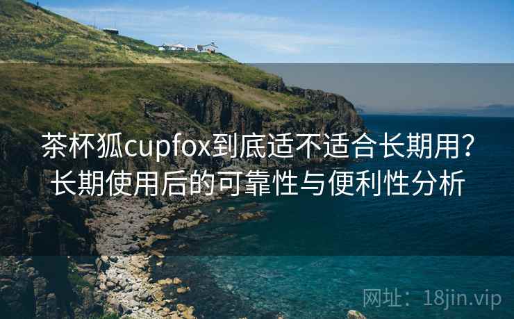 茶杯狐cupfox到底适不适合长期用？长期使用后的可靠性与便利性分析