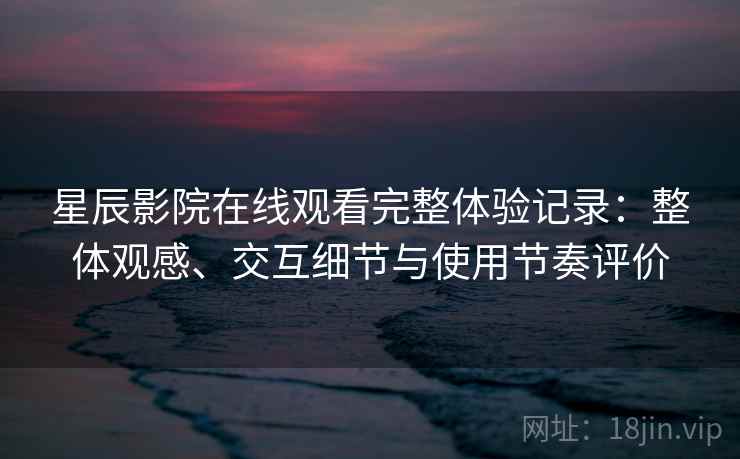 星辰影院在线观看完整体验记录：整体观感、交互细节与使用节奏评价
