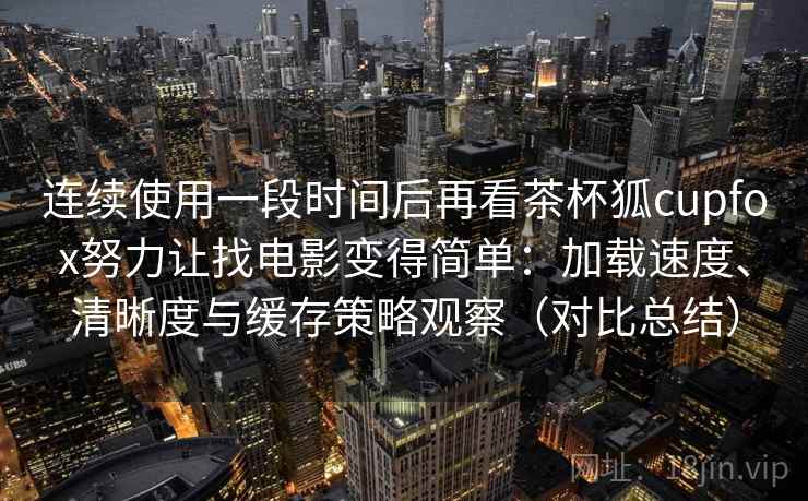 连续使用一段时间后再看茶杯狐cupfox努力让找电影变得简单：加载速度、清晰度与缓存策略观察（对比总结）  第2张