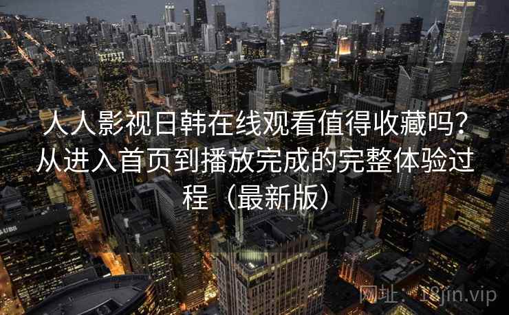 人人影视日韩在线观看值得收藏吗？从进入首页到播放完成的完整体验过程（最新版）  第2张