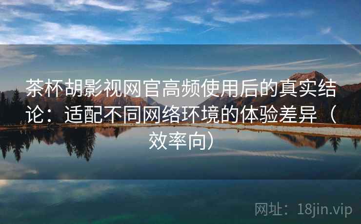 茶杯胡影视网官高频使用后的真实结论：适配不同网络环境的体验差异（效率向）  第2张