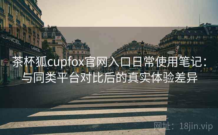 茶杯狐cupfox官网入口日常使用笔记：与同类平台对比后的真实体验差异