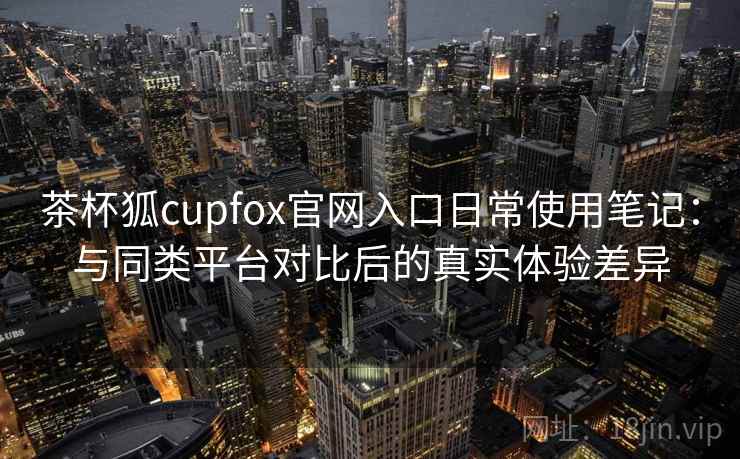 茶杯狐cupfox官网入口日常使用笔记：与同类平台对比后的真实体验差异  第2张