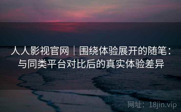 人人影视官网｜围绕体验展开的随笔：与同类平台对比后的真实体验差异
