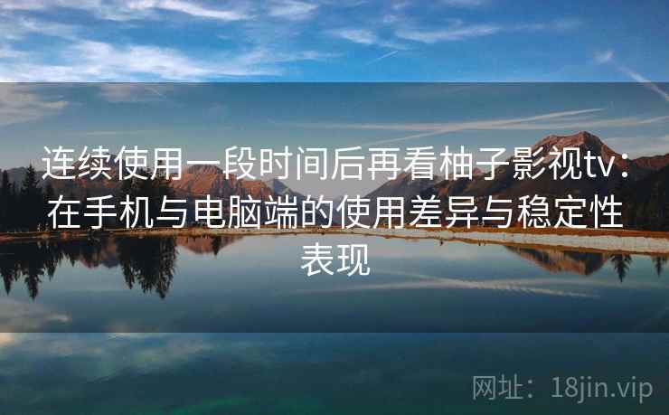 连续使用一段时间后再看柚子影视tv：在手机与电脑端的使用差异与稳定性表现  第2张