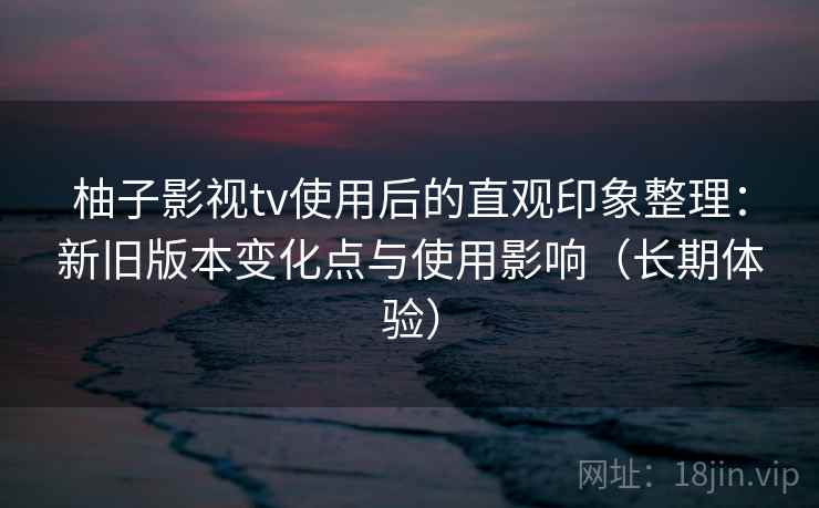 柚子影视tv使用后的直观印象整理：新旧版本变化点与使用影响（长期体验）