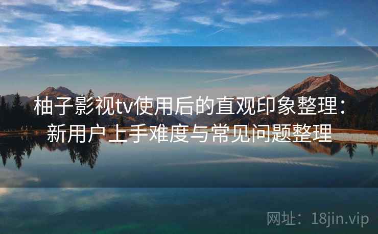 柚子影视tv使用后的直观印象整理：新用户上手难度与常见问题整理