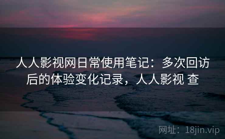 人人影视网日常使用笔记：多次回访后的体验变化记录，人人影视 查  第2张