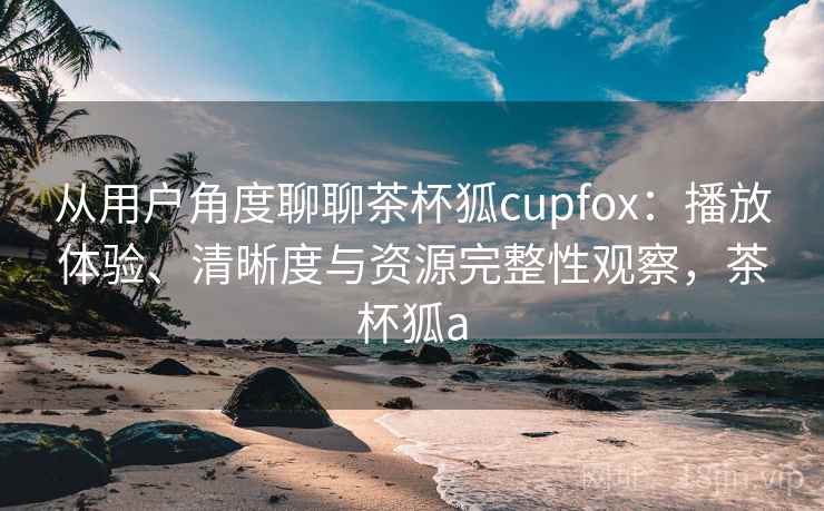 从用户角度聊聊茶杯狐cupfox：播放体验、清晰度与资源完整性观察，茶杯狐a  第2张