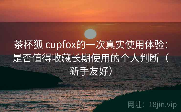 茶杯狐 cupfox的一次真实使用体验：是否值得收藏长期使用的个人判断（新手友好）  第2张