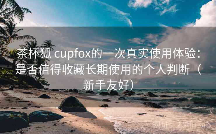 茶杯狐 cupfox的一次真实使用体验：是否值得收藏长期使用的个人判断（新手友好）