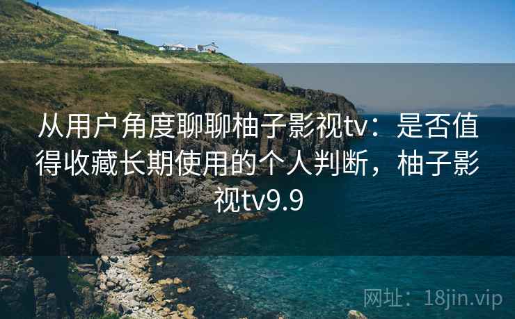 从用户角度聊聊柚子影视tv：是否值得收藏长期使用的个人判断，柚子影视tv9.9