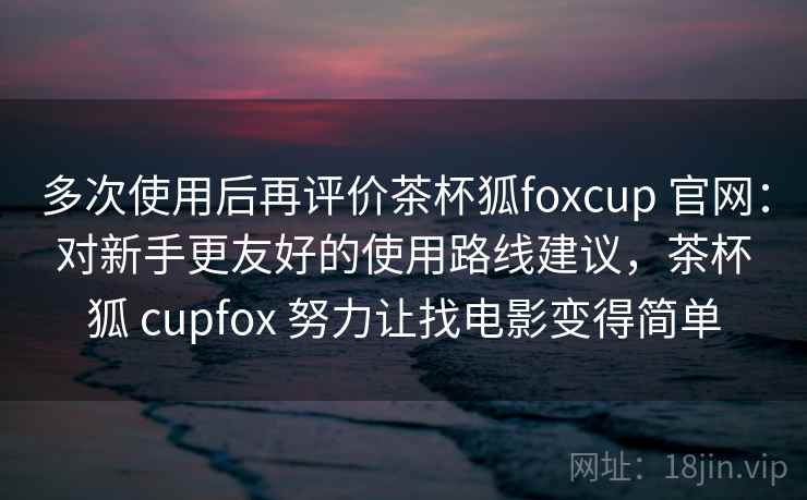 多次使用后再评价茶杯狐foxcup 官网：对新手更友好的使用路线建议，茶杯狐 cupfox 努力让找电影变得简单