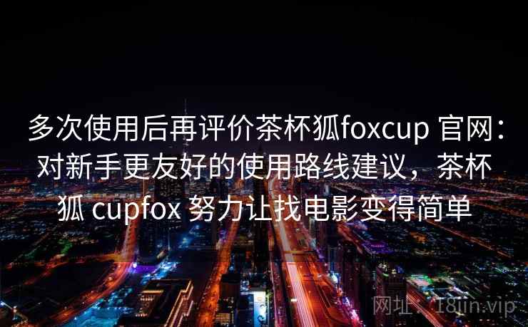 多次使用后再评价茶杯狐foxcup 官网：对新手更友好的使用路线建议，茶杯狐 cupfox 努力让找电影变得简单  第2张