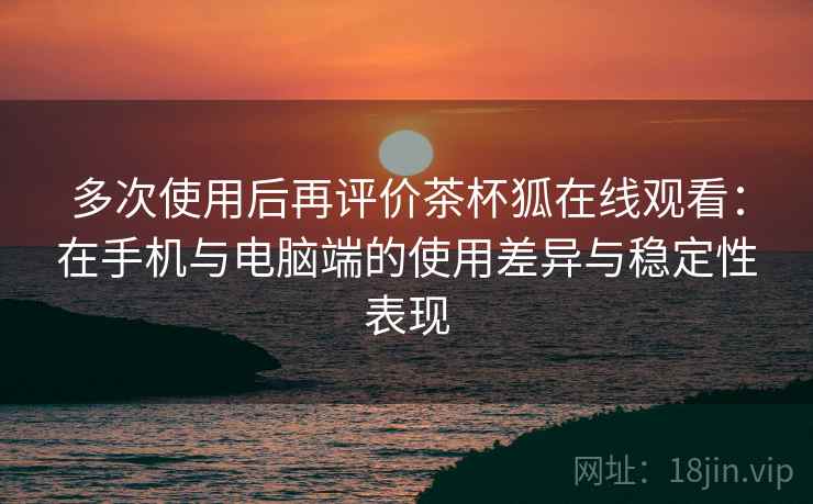 多次使用后再评价茶杯狐在线观看：在手机与电脑端的使用差异与稳定性表现  第1张