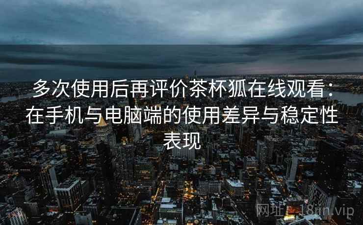 多次使用后再评价茶杯狐在线观看：在手机与电脑端的使用差异与稳定性表现  第2张