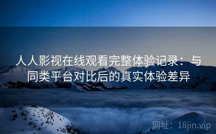 人人影视在线观看完整体验记录：与同类平台对比后的真实体验差异  第1张