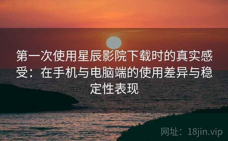 第一次使用星辰影院下载时的真实感受：在手机与电脑端的使用差异与稳定性表现