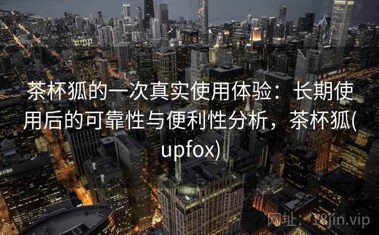 茶杯狐的一次真实使用体验：长期使用后的可靠性与便利性分析，茶杯狐(upfox)