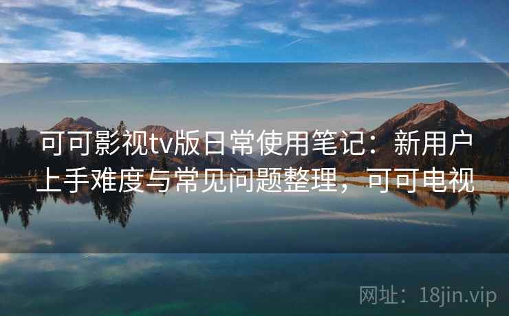 可可影视tv版日常使用笔记：新用户上手难度与常见问题整理，可可电视