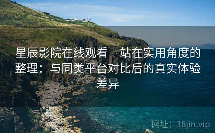 星辰影院在线观看｜站在实用角度的整理：与同类平台对比后的真实体验差异