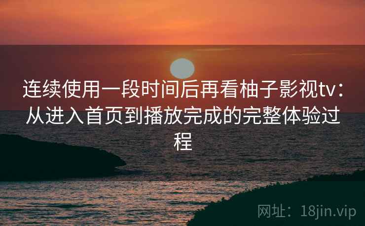连续使用一段时间后再看柚子影视tv：从进入首页到播放完成的完整体验过程