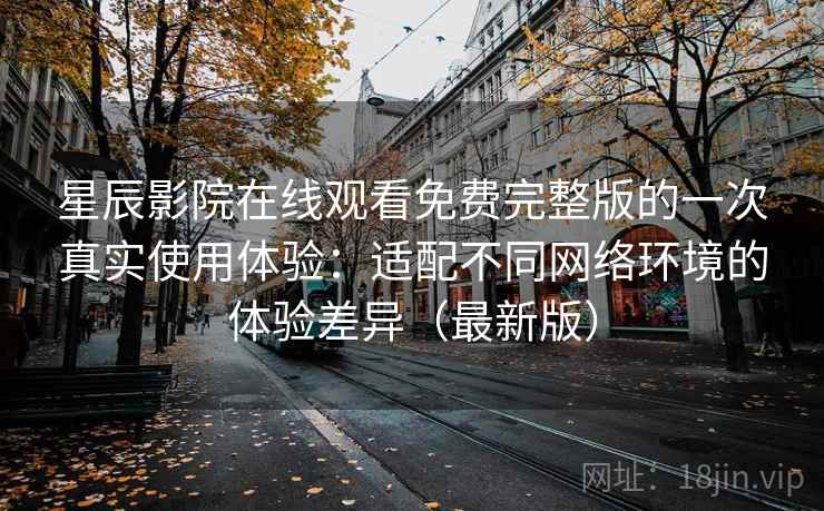 星辰影院在线观看免费完整版的一次真实使用体验：适配不同网络环境的体验差异（最新版）