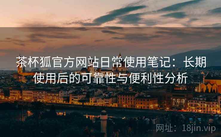 茶杯狐官方网站日常使用笔记：长期使用后的可靠性与便利性分析  第2张