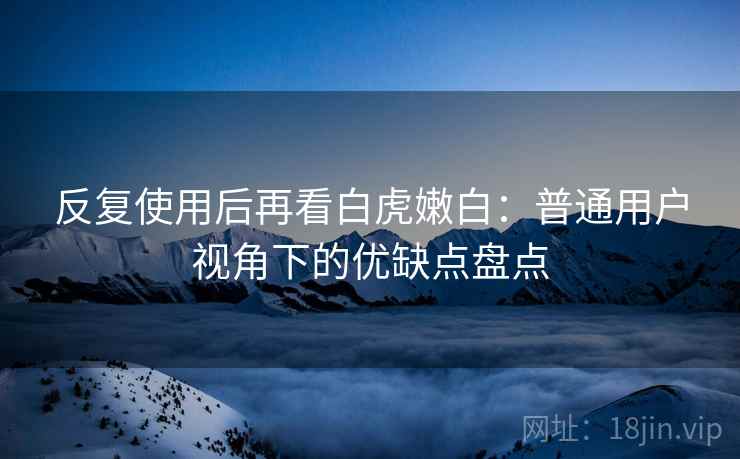 反复使用后再看白虎嫩白：普通用户视角下的优缺点盘点