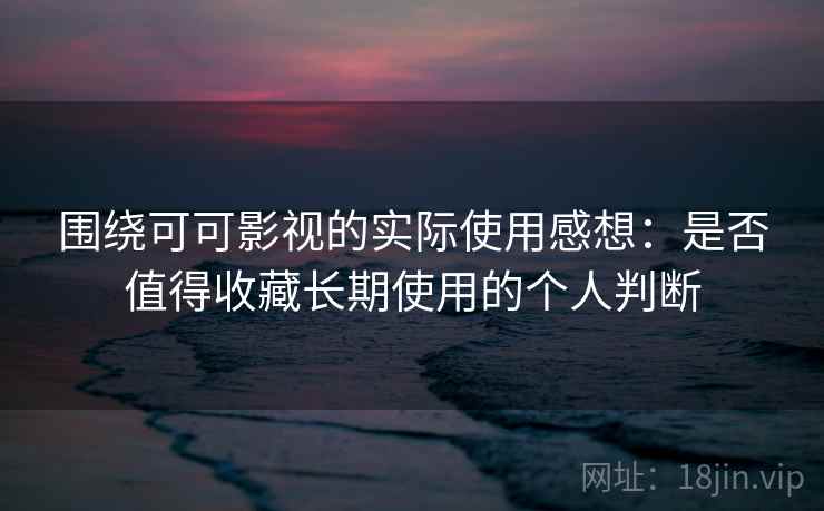 围绕可可影视的实际使用感想：是否值得收藏长期使用的个人判断  第2张