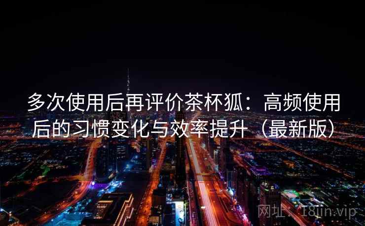 多次使用后再评价茶杯狐：高频使用后的习惯变化与效率提升（最新版）