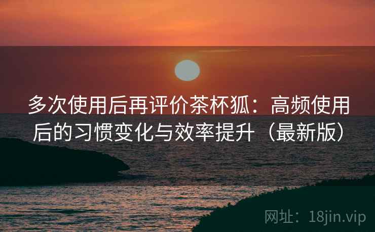 多次使用后再评价茶杯狐：高频使用后的习惯变化与效率提升（最新版）  第2张