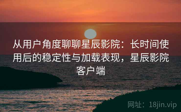 从用户角度聊聊星辰影院：长时间使用后的稳定性与加载表现，星辰影院客户端  第2张