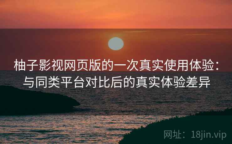 柚子影视网页版的一次真实使用体验：与同类平台对比后的真实体验差异