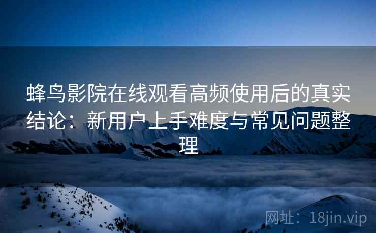 蜂鸟影院在线观看高频使用后的真实结论：新用户上手难度与常见问题整理