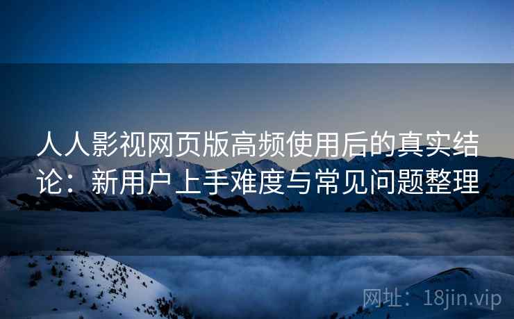 人人影视网页版高频使用后的真实结论：新用户上手难度与常见问题整理
